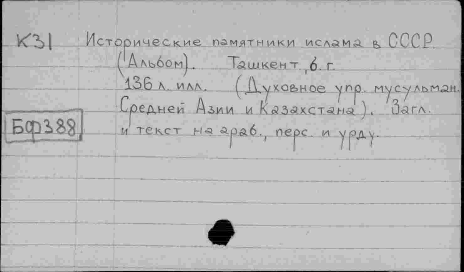 ﻿памятники ислама g> СССР.
Исторически«
^Альбом). Ташкент.г<). г. .	-	1.36 л. ил \.	( Л.у хо&ное ’

Г -Л И	1 1\ Іг'
.Средней Азии и КсЗЗ<ахст<аня ). Оагл.
ОЄрС...П--У ßrtv_.	...____
текст Mâ «араб.,